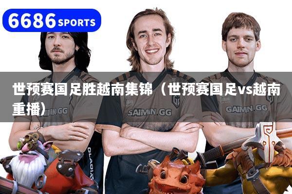 世预赛国足胜越南集锦（世预赛国足vs越南重播）