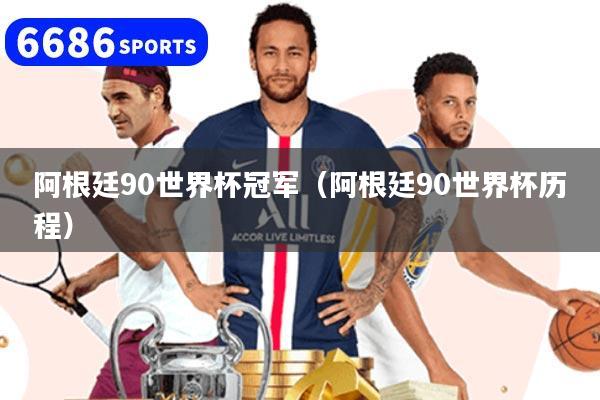 阿根廷90世界杯冠军（阿根廷90世界杯历程）