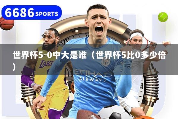 世界杯5-0中大是谁（世界杯5比0多少倍）