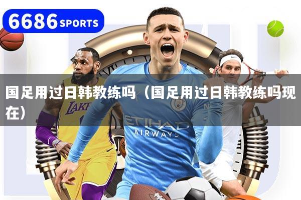 国足用过日韩教练吗（国足用过日韩教练吗现在）