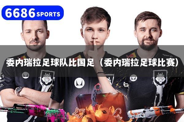 委内瑞拉足球队比国足（委内瑞拉足球比赛）